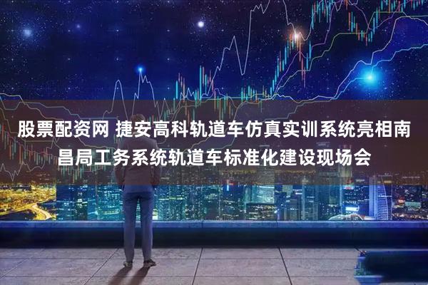 股票配资网 捷安高科轨道车仿真实训系统亮相南昌局工务系统轨道车标准化建设现场会