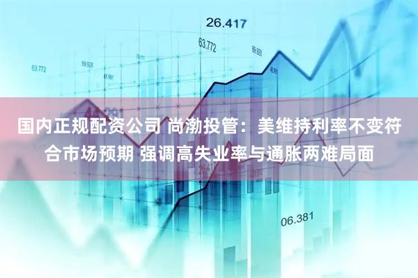 国内正规配资公司 尚渤投管：美维持利率不变符合市场预期 强调高失业率与通胀两难局面