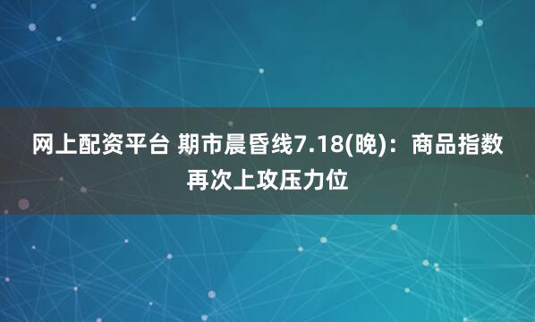 网上配资平台 期市晨昏线7.18(晚)：商品指数再次上攻压力位