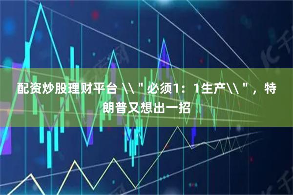 配资炒股理财平台 \＂必须1：1生产\＂，特朗普又想出一招