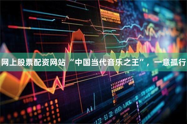网上股票配资网站 “中国当代音乐之王”，一意孤行