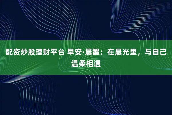 配资炒股理财平台 早安·晨醒：在晨光里，与自己温柔相遇